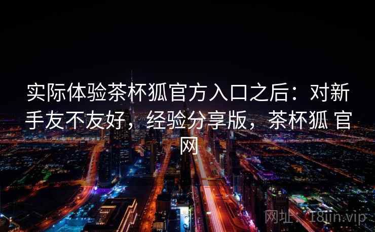实际体验茶杯狐官方入口之后：对新手友不友好，经验分享版，茶杯狐 官网  第2张