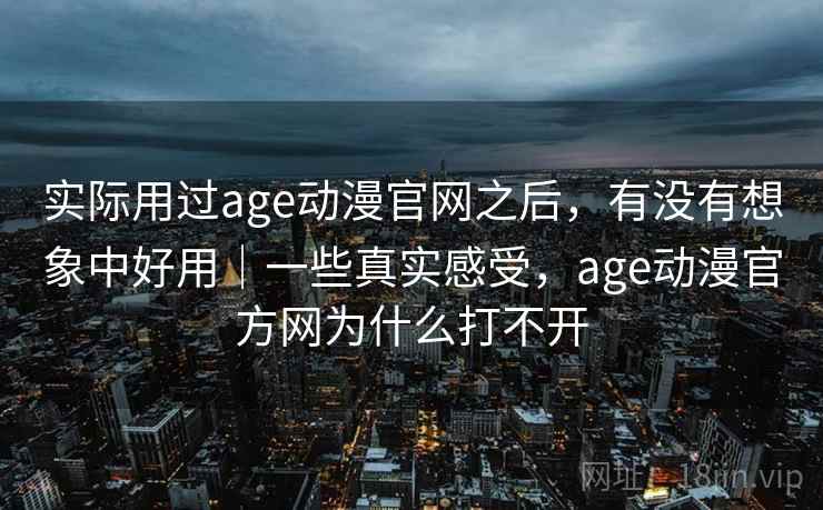 实际用过age动漫官网之后，有没有想象中好用｜一些真实感受，age动漫官方网为什么打不开