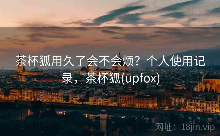 茶杯狐用久了会不会烦？个人使用记录，茶杯狐(upfox)
