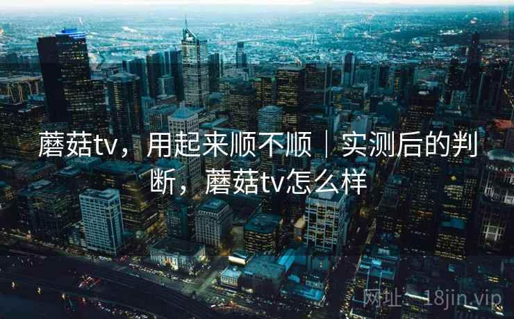 蘑菇tv，用起来顺不顺｜实测后的判断，蘑菇tv怎么样