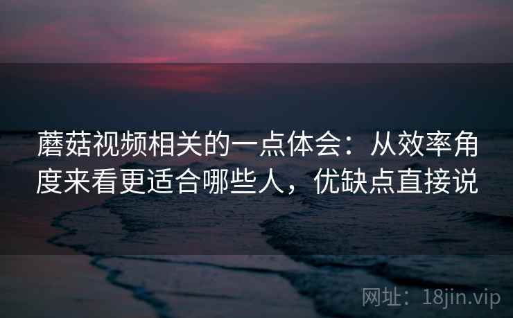 蘑菇视频相关的一点体会：从效率角度来看更适合哪些人，优缺点直接说  第2张