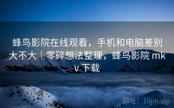 蜂鸟影院在线观看，手机和电脑差别大不大｜零碎想法整理，蜂鸟影院 mkv 下载