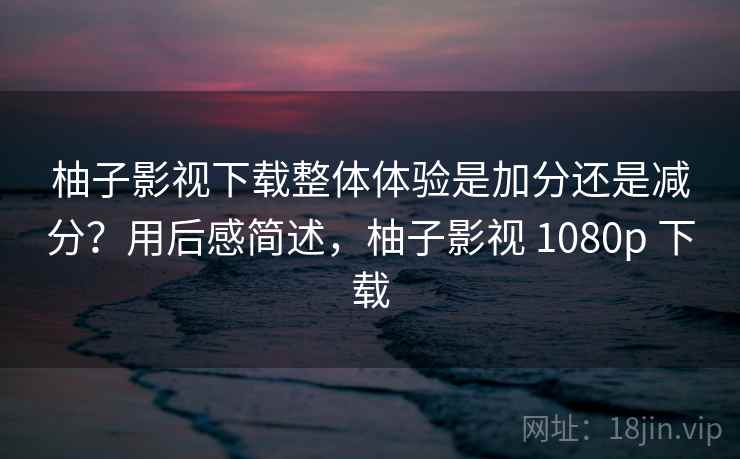 柚子影视下载整体体验是加分还是减分？用后感简述，柚子影视 1080p 下载  第2张