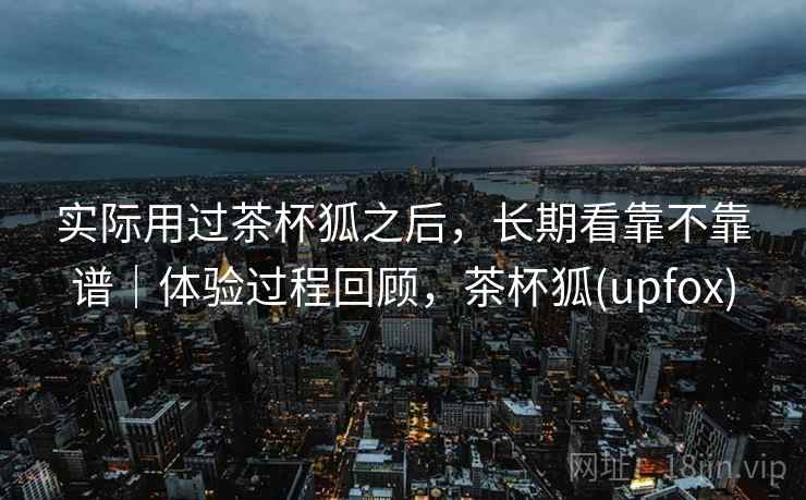 实际用过茶杯狐之后,长期看靠不靠谱|体验过程回顾,茶杯狐(upfox)