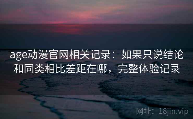 age动漫官网相关记录：如果只说结论和同类相比差距在哪，完整体验记录  第2张