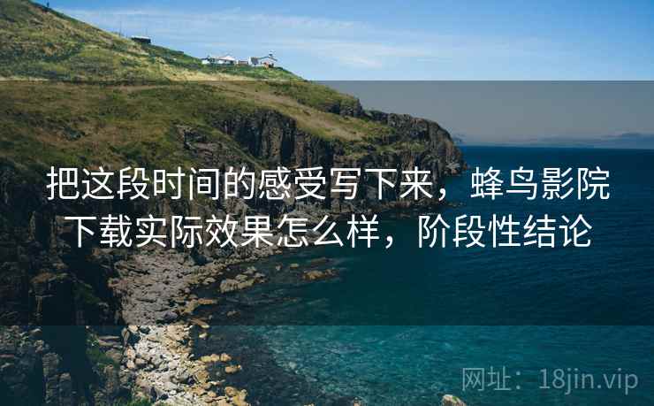 把这段时间的感受写下来，蜂鸟影院下载实际效果怎么样，阶段性结论