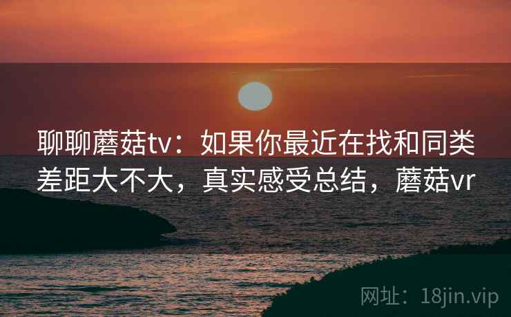 聊聊蘑菇tv：如果你最近在找和同类差距大不大，真实感受总结，蘑菇vr