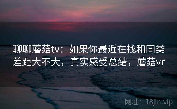 聊聊蘑菇tv：如果你最近在找和同类差距大不大，真实感受总结，蘑菇vr  第2张
