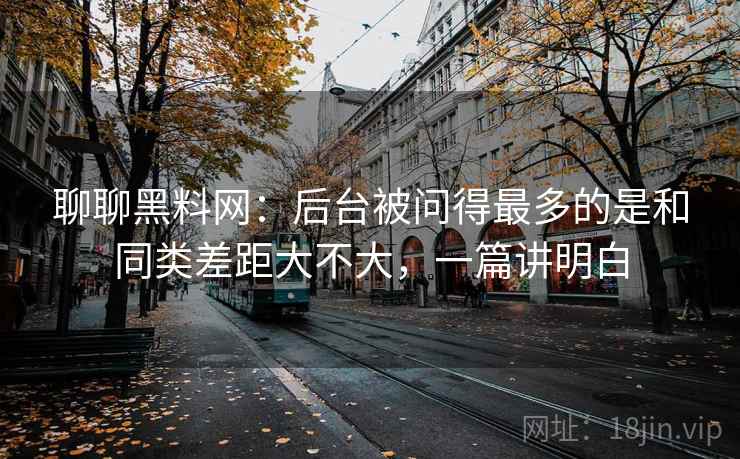 聊聊黑料网：后台被问得最多的是和同类差距大不大，一篇讲明白