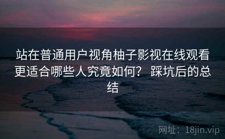 站在普通用户视角柚子影视在线观看更适合哪些人究竟如何？ 踩坑后的总结