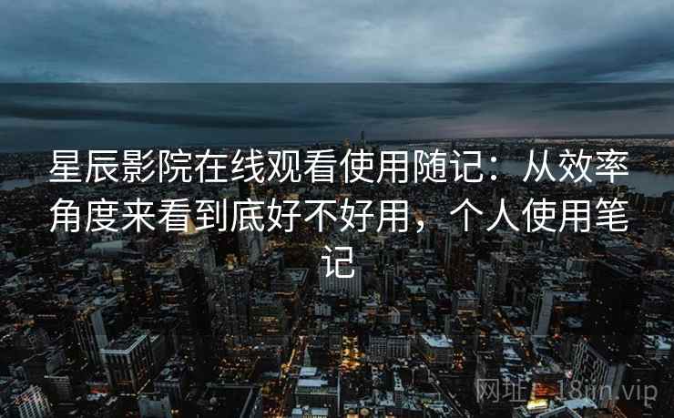 星辰影院在线观看使用随记:从效率角度来看到底好不好用,个人使用笔记
