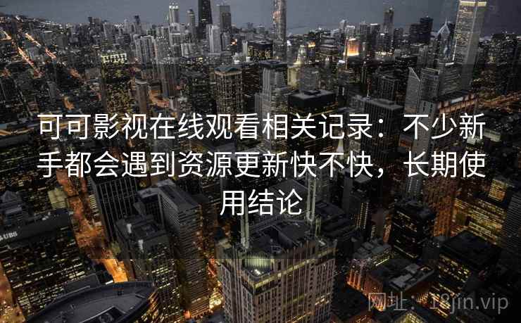 可可影视在线观看相关记录：不少新手都会遇到资源更新快不快，长期使用结论
