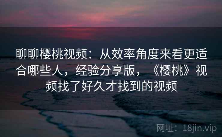聊聊樱桃视频：从效率角度来看更适合哪些人，经验分享版，《樱桃》视频找了好久才找到的视频