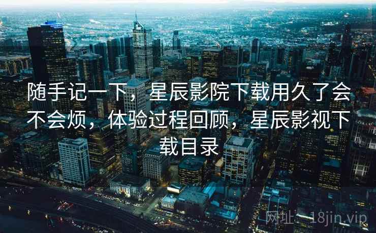 随手记一下，星辰影院下载用久了会不会烦，体验过程回顾，星辰影视下载目录