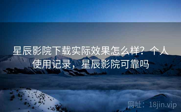 星辰影院下载实际效果怎么样？个人使用记录，星辰影院可靠吗