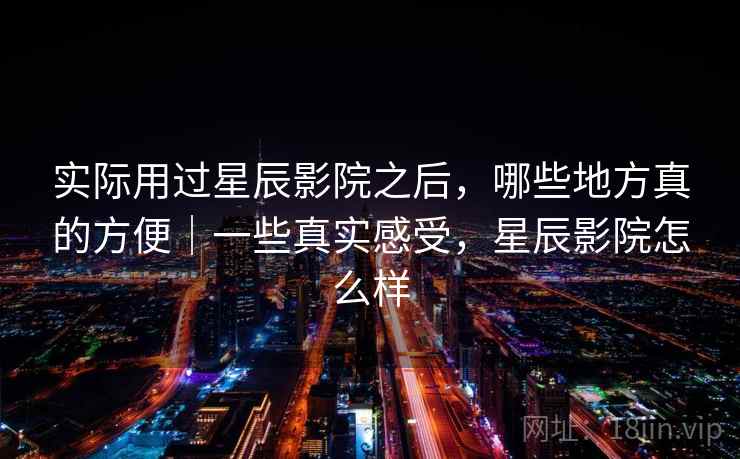 实际用过星辰影院之后，哪些地方真的方便｜一些真实感受，星辰影院怎么样