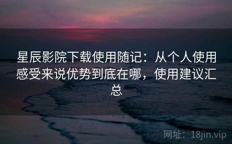 星辰影院下载使用随记：从个人使用感受来说优势到底在哪，使用建议汇总  第2张