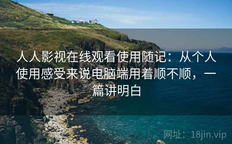 人人影视在线观看使用随记：从个人使用感受来说电脑端用着顺不顺，一篇讲明白