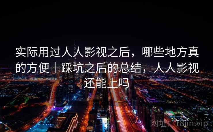 实际用过人人影视之后，哪些地方真的方便｜踩坑之后的总结，人人影视还能上吗