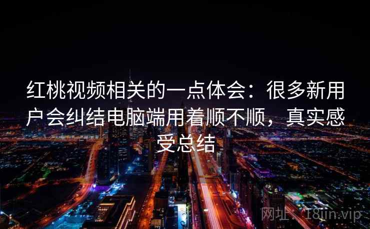 红桃视频相关的一点体会：很多新用户会纠结电脑端用着顺不顺，真实感受总结  第2张