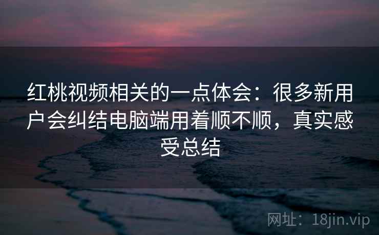 红桃视频相关的一点体会：很多新用户会纠结电脑端用着顺不顺，真实感受总结