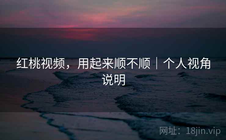 红桃视频，用起来顺不顺｜个人视角说明