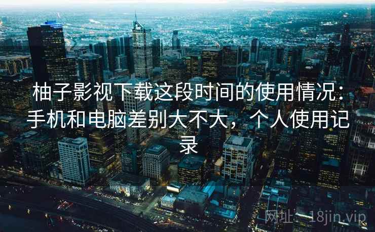 柚子影视下载这段时间的使用情况：手机和电脑差别大不大，个人使用记录  第2张