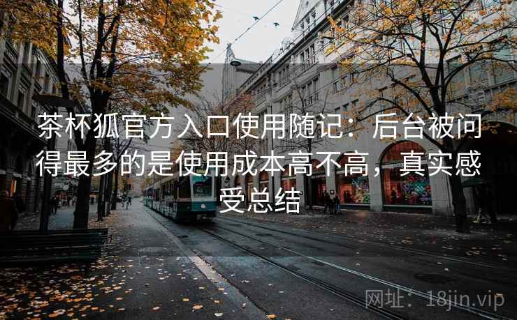 茶杯狐官方入口使用随记：后台被问得最多的是使用成本高不高，真实感受总结