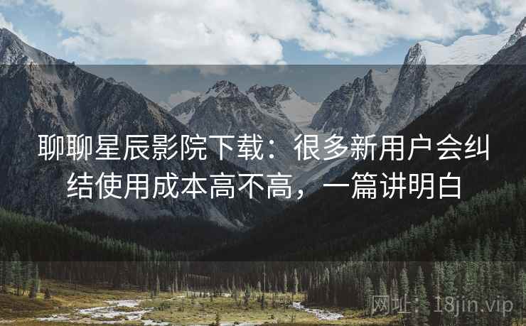 聊聊星辰影院下载：很多新用户会纠结使用成本高不高，一篇讲明白  第2张