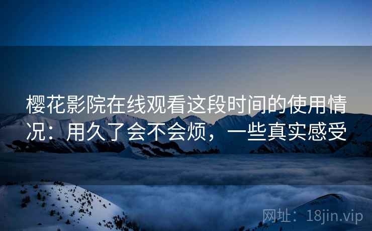 樱花影院在线观看这段时间的使用情况：用久了会不会烦，一些真实感受