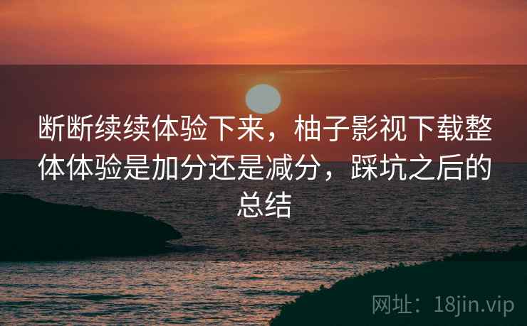 断断续续体验下来，柚子影视下载整体体验是加分还是减分，踩坑之后的总结