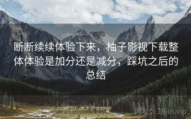 断断续续体验下来，柚子影视下载整体体验是加分还是减分，踩坑之后的总结  第2张