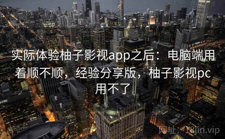 实际体验柚子影视app之后：电脑端用着顺不顺，经验分享版，柚子影视pc用不了  第2张