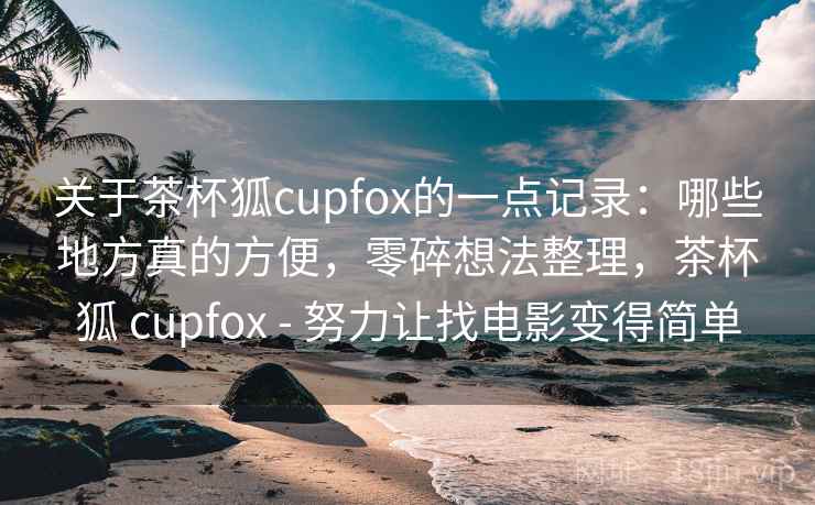 关于茶杯狐cupfox的一点记录：哪些地方真的方便，零碎想法整理，茶杯狐 cupfox - 努力让找电影变得简单