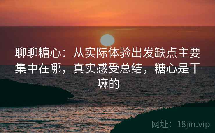 聊聊糖心：从实际体验出发缺点主要集中在哪，真实感受总结，糖心是干嘛的
