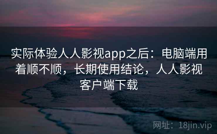 实际体验人人影视app之后：电脑端用着顺不顺，长期使用结论，人人影视客户端下载  第2张