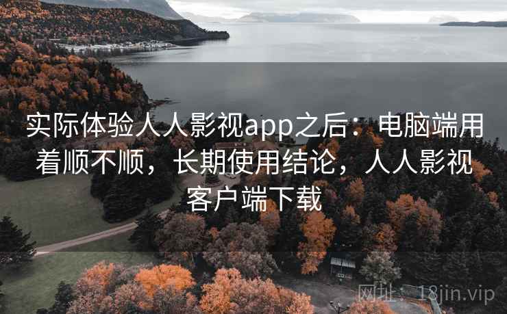 实际体验人人影视app之后：电脑端用着顺不顺，长期使用结论，人人影视客户端下载