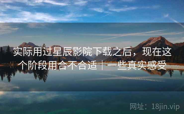 实际用过星辰影院下载之后，现在这个阶段用合不合适｜一些真实感受