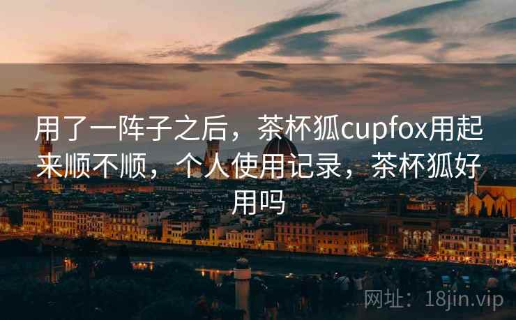 用了一阵子之后，茶杯狐cupfox用起来顺不顺，个人使用记录，茶杯狐好用吗