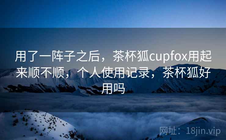 用了一阵子之后，茶杯狐cupfox用起来顺不顺，个人使用记录，茶杯狐好用吗  第2张