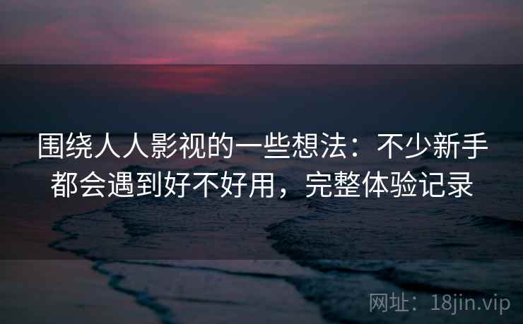 围绕人人影视的一些想法:不少新手都会遇到好不好用,完整体验记录