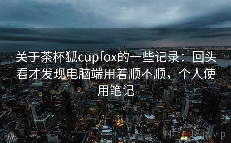 关于茶杯狐cupfox的一些记录：回头看才发现电脑端用着顺不顺，个人使用笔记