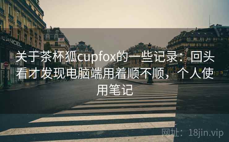关于茶杯狐cupfox的一些记录:回头看才发现电脑端用着顺不顺,个人使用笔记 第2张 关于茶杯狐cupfox的一些记录:回头看才发现电脑端用着顺不顺,个人使用笔记 第2张