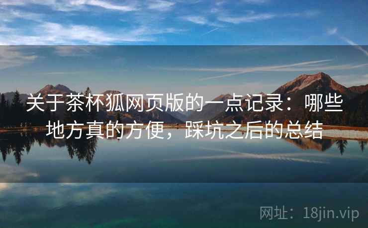 关于茶杯狐网页版的一点记录：哪些地方真的方便，踩坑之后的总结
