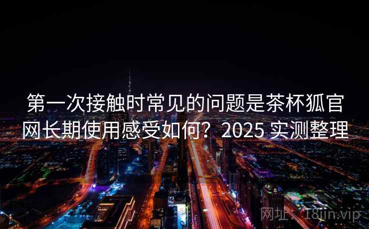 第一次接触时常见的问题是茶杯狐官网长期使用感受如何？2025 实测整理