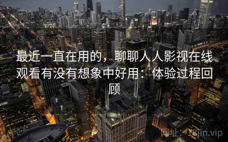 最近一直在用的，聊聊人人影视在线观看有没有想象中好用：体验过程回顾