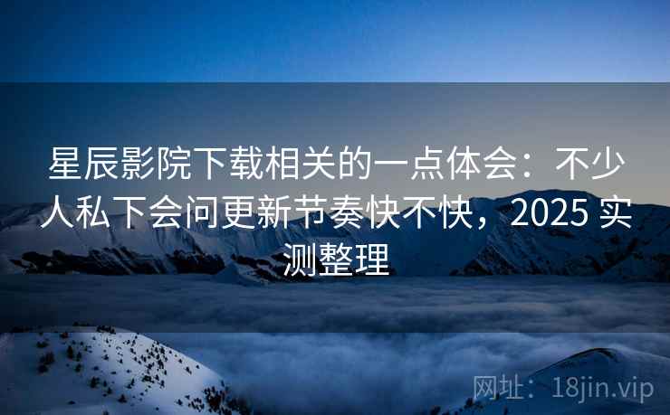 星辰影院下载相关的一点体会：不少人私下会问更新节奏快不快，2025 实测整理  第2张
