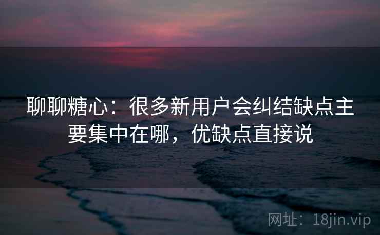 聊聊糖心：很多新用户会纠结缺点主要集中在哪，优缺点直接说