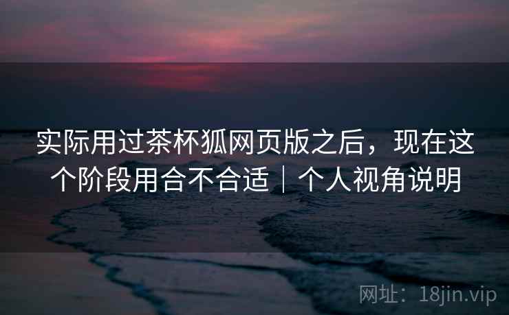 实际用过茶杯狐网页版之后，现在这个阶段用合不合适｜个人视角说明  第2张