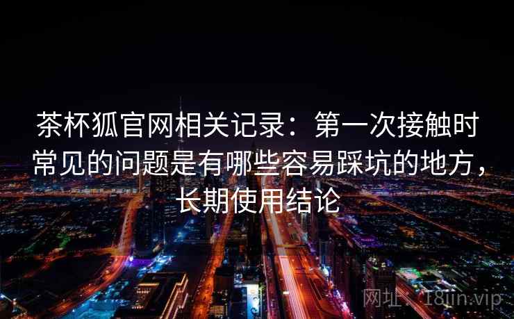 茶杯狐官网相关记录：第一次接触时常见的问题是有哪些容易踩坑的地方，长期使用结论